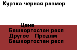 Куртка чёрная размер 54  › Цена ­ 1 000 - Башкортостан респ. Другое » Продам   . Башкортостан респ.